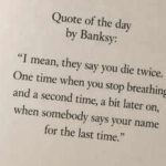 Quote of the day by Banksy: “I mean, they say you die twice. One time when you stop breathing and a second time, a bit later on, when somebody says your name for the last time.”